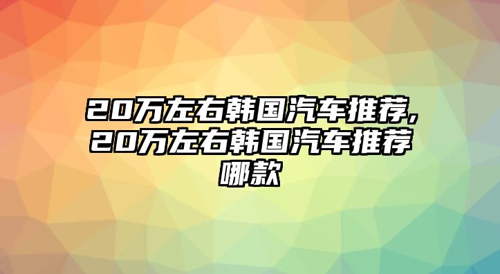 20萬(wàn)左右韓國(guó)汽車推薦,20萬(wàn)左右韓國(guó)汽車推薦哪款