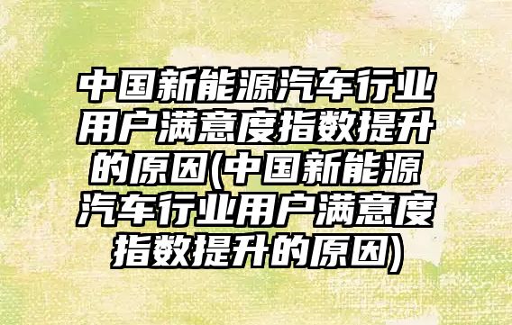 中國(guó)新能源汽車行業(yè)用戶滿意度指數(shù)提升的原因(中國(guó)新能源汽車行業(yè)用戶滿意度指數(shù)提升的原因)