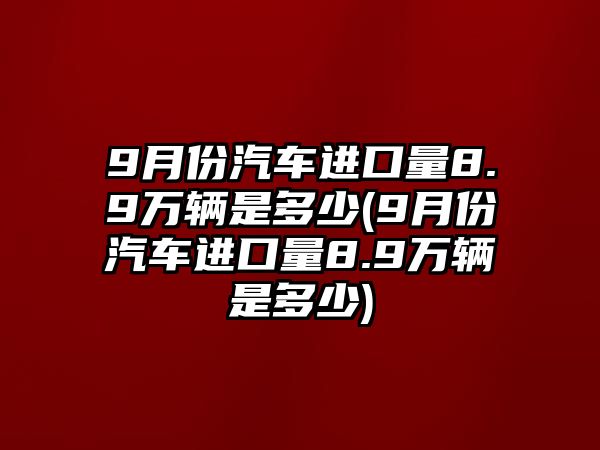 9月份汽車進(jìn)口量8.9萬輛是多少(9月份汽車進(jìn)口量8.9萬輛是多少)