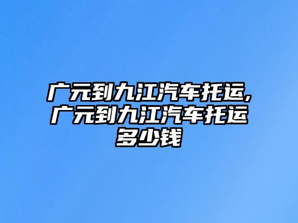 廣元到九江汽車托運(yùn),廣元到九江汽車托運(yùn)多少錢