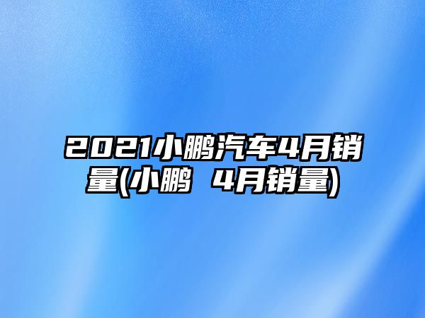 2021小鵬汽車4月銷量(小鵬 4月銷量)