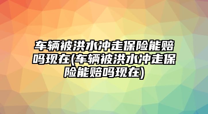 車輛被洪水沖走保險能賠嗎現(xiàn)在(車輛被洪水沖走保險能賠嗎現(xiàn)在)