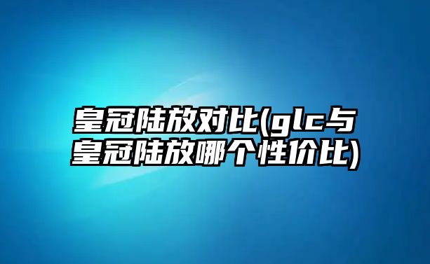 皇冠陸放對(duì)比(glc與皇冠陸放哪個(gè)性價(jià)比)