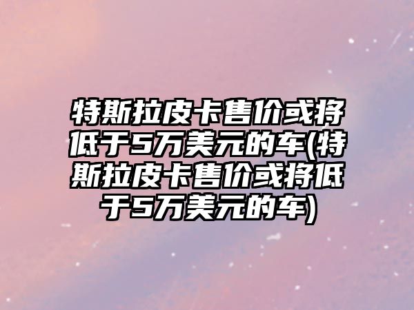 特斯拉皮卡售價(jià)或?qū)⒌陀?萬美元的車(特斯拉皮卡售價(jià)或?qū)⒌陀?萬美元的車)