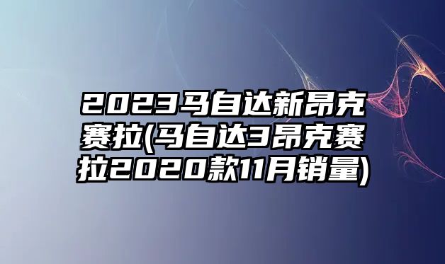 2023馬自達(dá)新昂克賽拉(馬自達(dá)3昂克賽拉2020款11月銷量)