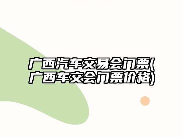 廣西汽車(chē)交易會(huì)門(mén)票(廣西車(chē)交會(huì)門(mén)票價(jià)格)