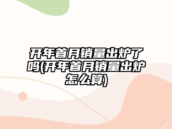 開年首月銷量出爐了嗎(開年首月銷量出爐怎么算)