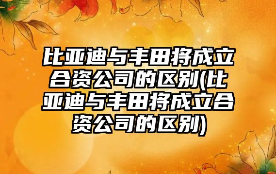 比亞迪與豐田將成立合資公司的區(qū)別(比亞迪與豐田將成立合資公司的區(qū)別)