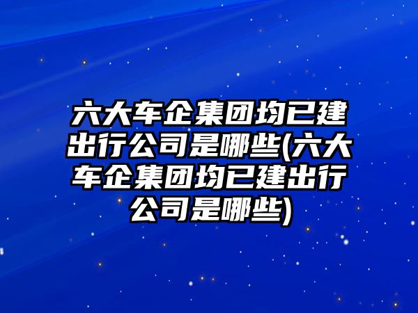 六大車企集團(tuán)均已建出行公司是哪些(六大車企集團(tuán)均已建出行公司是哪些)