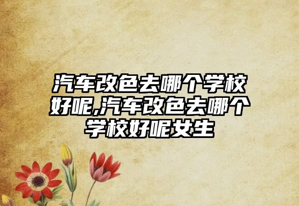 汽車改色去哪個(gè)學(xué)校好呢,汽車改色去哪個(gè)學(xué)校好呢女生