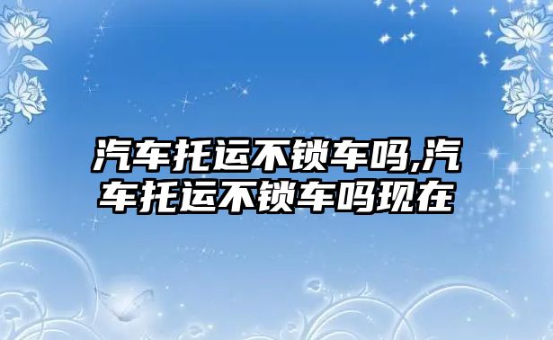 汽車托運(yùn)不鎖車嗎,汽車托運(yùn)不鎖車嗎現(xiàn)在