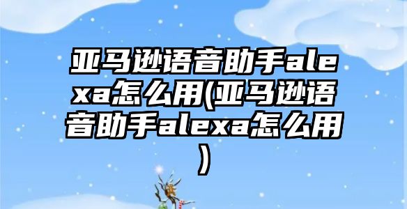 亞馬遜語(yǔ)音助手alexa怎么用(亞馬遜語(yǔ)音助手alexa怎么用)