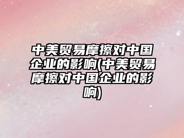 中美貿(mào)易摩擦對(duì)中國(guó)企業(yè)的影響(中美貿(mào)易摩擦對(duì)中國(guó)企業(yè)的影響)