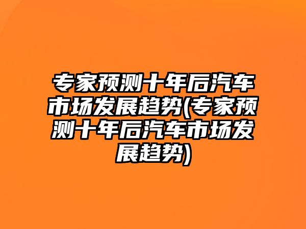 專家預測十年后汽車市場發(fā)展趨勢(專家預測十年后汽車市場發(fā)展趨勢)