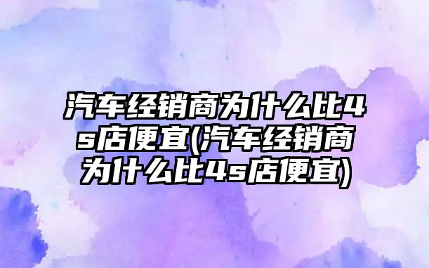 汽車經(jīng)銷商為什么比4s店便宜(汽車經(jīng)銷商為什么比4s店便宜)