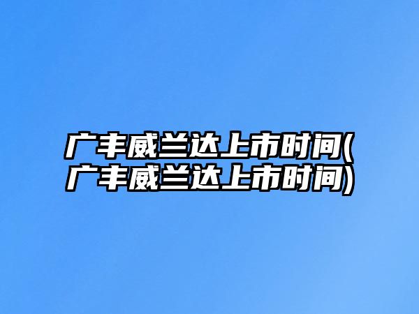 廣豐威蘭達(dá)上市時(shí)間(廣豐威蘭達(dá)上市時(shí)間)