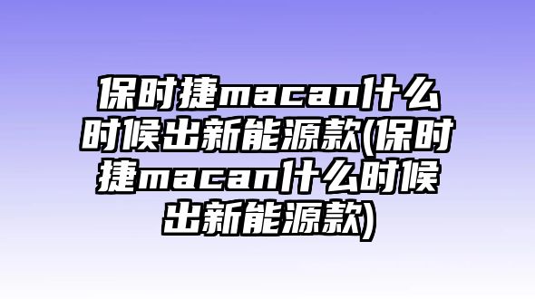 保時(shí)捷macan什么時(shí)候出新能源款(保時(shí)捷macan什么時(shí)候出新能源款)