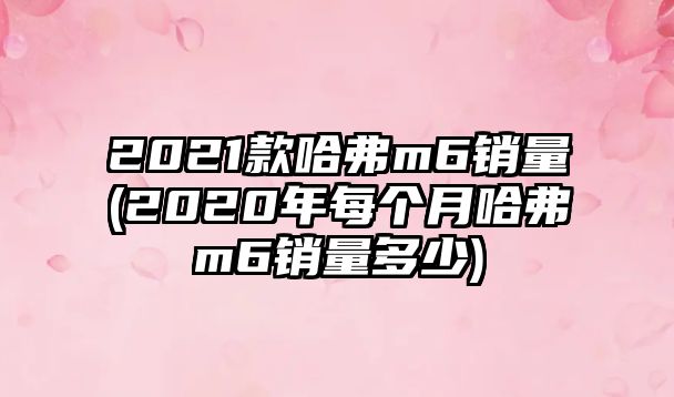 2021款哈弗m6銷量(2020年每個(gè)月哈弗m6銷量多少)