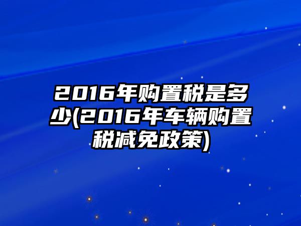 2016年購置稅是多少(2016年車輛購置稅減免政策)