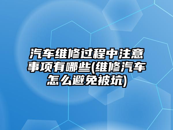 汽車維修過(guò)程中注意事項(xiàng)有哪些(維修汽車怎么避免被坑)