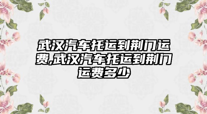 武漢汽車托運(yùn)到荊門運(yùn)費(fèi),武漢汽車托運(yùn)到荊門運(yùn)費(fèi)多少