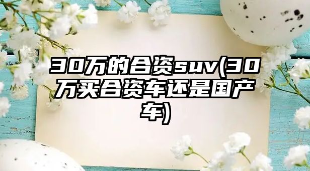 30萬(wàn)的合資suv(30萬(wàn)買(mǎi)合資車(chē)還是國(guó)產(chǎn)車(chē))