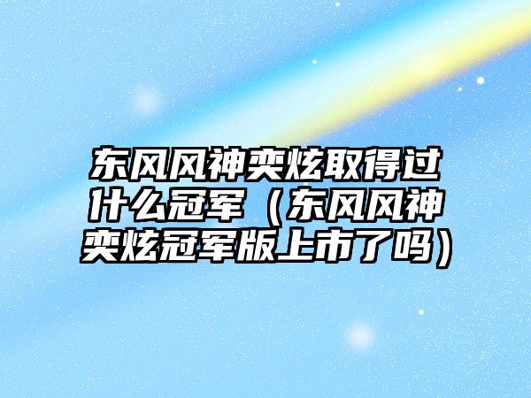 東風(fēng)風(fēng)神奕炫取得過(guò)什么冠軍（東風(fēng)風(fēng)神奕炫冠軍版上市了嗎）