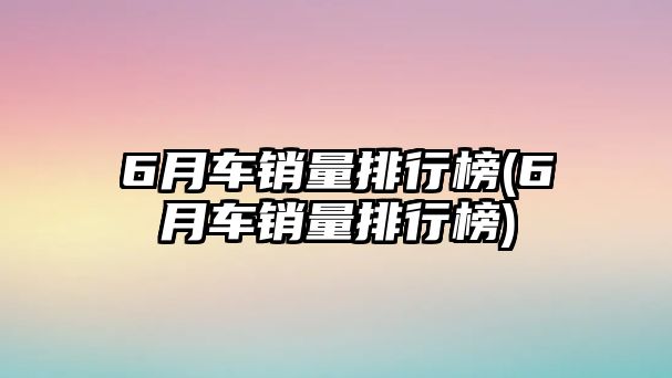 6月車銷量排行榜(6月車銷量排行榜)
