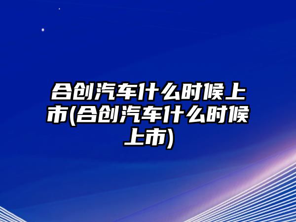 合創(chuàng)汽車什么時候上市(合創(chuàng)汽車什么時候上市)