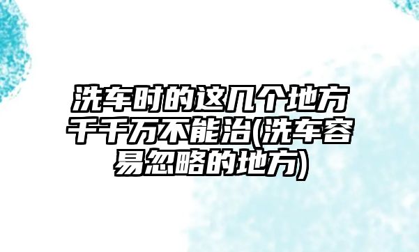 洗車時的這幾個地方千千萬不能治(洗車容易忽略的地方)