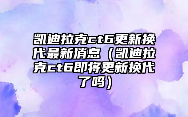 凱迪拉克ct6更新?lián)Q代最新消息（凱迪拉克ct6即將更新?lián)Q代了嗎）