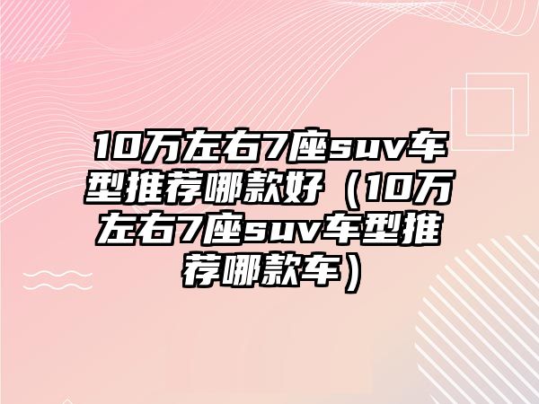 10萬左右7座suv車型推薦哪款好（10萬左右7座suv車型推薦哪款車）