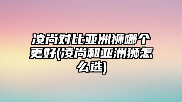 凌尚對(duì)比亞洲獅哪個(gè)更好(凌尚和亞洲獅怎么選)