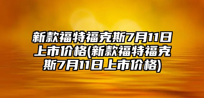 新款福特?？怂?月11日上市價格(新款福特福克斯7月11日上市價格)