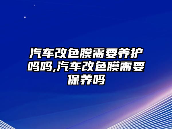 汽車改色膜需要養(yǎng)護(hù)嗎嗎,汽車改色膜需要保養(yǎng)嗎