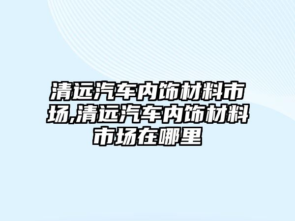 清遠(yuǎn)汽車內(nèi)飾材料市場,清遠(yuǎn)汽車內(nèi)飾材料市場在哪里