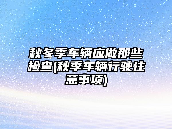 秋冬季車輛應(yīng)做那些檢查(秋季車輛行駛注意事項)