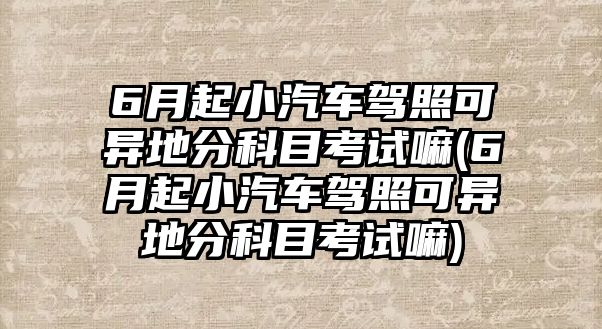 6月起小汽車駕照可異地分科目考試嘛(6月起小汽車駕照可異地分科目考試嘛)