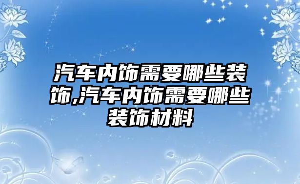 汽車內(nèi)飾需要哪些裝飾,汽車內(nèi)飾需要哪些裝飾材料