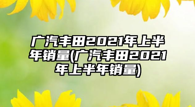 廣汽豐田2021年上半年銷量(廣汽豐田2021年上半年銷量)