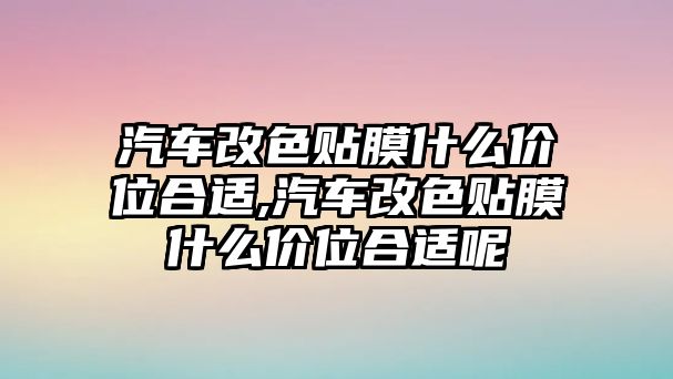 汽車改色貼膜什么價(jià)位合適,汽車改色貼膜什么價(jià)位合適呢