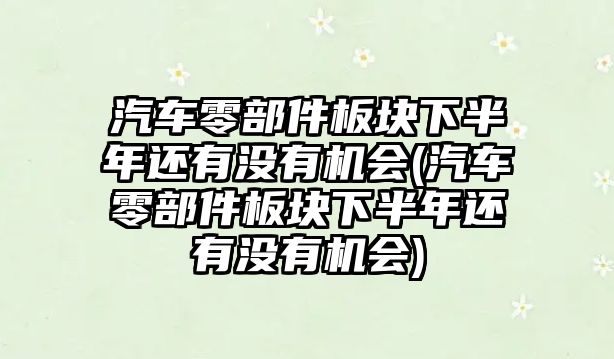 汽車零部件板塊下半年還有沒有機(jī)會(汽車零部件板塊下半年還有沒有機(jī)會)