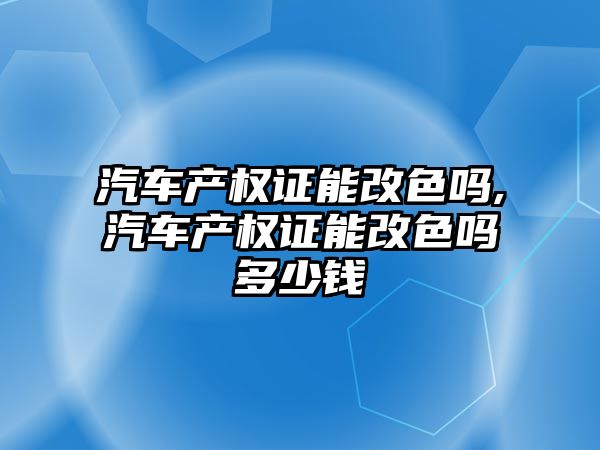 汽車產權證能改色嗎,汽車產權證能改色嗎多少錢