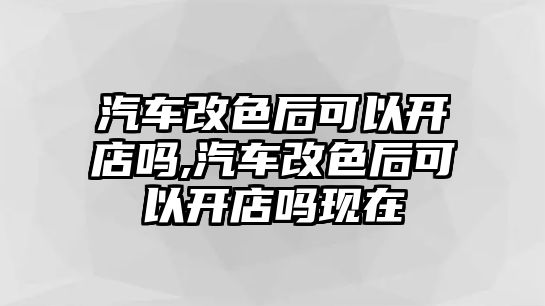 汽車改色后可以開店嗎,汽車改色后可以開店嗎現(xiàn)在