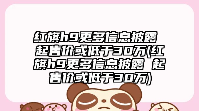 紅旗h9更多信息披露 起售價或低于30萬(紅旗h9更多信息披露 起售價或低于30萬)