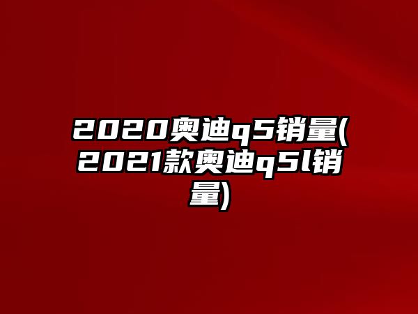 2020奧迪q5銷量(2021款奧迪q5l銷量)