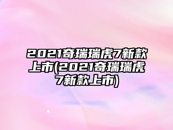 2021奇瑞瑞虎7新款上市(2021奇瑞瑞虎7新款上市)