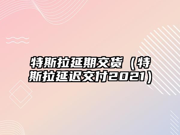 特斯拉延期交貨（特斯拉延遲交付2021）