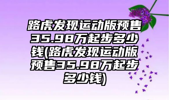 路虎發(fā)現(xiàn)運動版預(yù)售35.98萬起步多少錢(路虎發(fā)現(xiàn)運動版預(yù)售35.98萬起步多少錢)