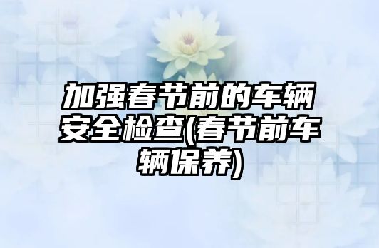 加強春節(jié)前的車輛安全檢查(春節(jié)前車輛保養(yǎng))